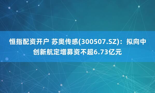 恒指配资开户 苏奥传感(300507.SZ)：拟向中创新航定增募资不超6.73亿元