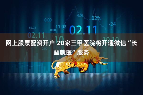 网上股票配资开户 20家三甲医院将开通微信“长辈就医”服务