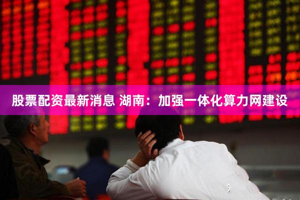 股票配资最新消息 湖南：加强一体化算力网建设