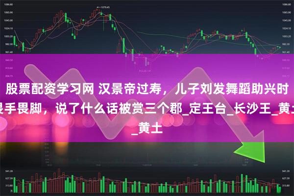 股票配资学习网 汉景帝过寿，儿子刘发舞蹈助兴时畏手畏脚，说了什么话被赏三个郡_定王台_长沙王_黄土