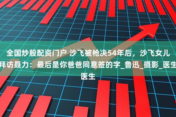 全国炒股配资门户 沙飞被枪决54年后，沙飞女儿拜访聂力：最后是你爸爸同意签的字_鲁迅_摄影_医生