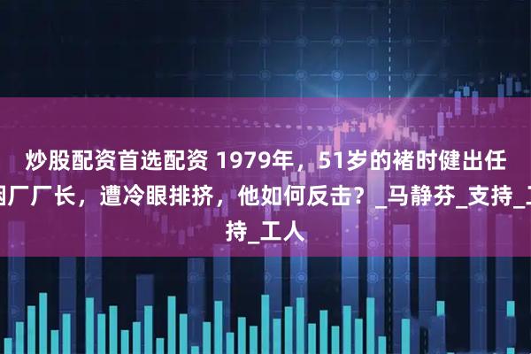 炒股配资首选配资 1979年，51岁的褚时健出任卷烟厂厂长，遭冷眼排挤，他如何反击？_马静芬_支持_工人