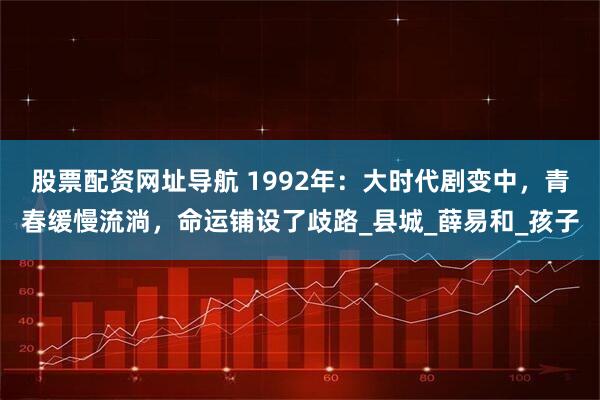 股票配资网址导航 1992年：大时代剧变中，青春缓慢流淌，命运铺设了歧路_县城_薛易和_孩子