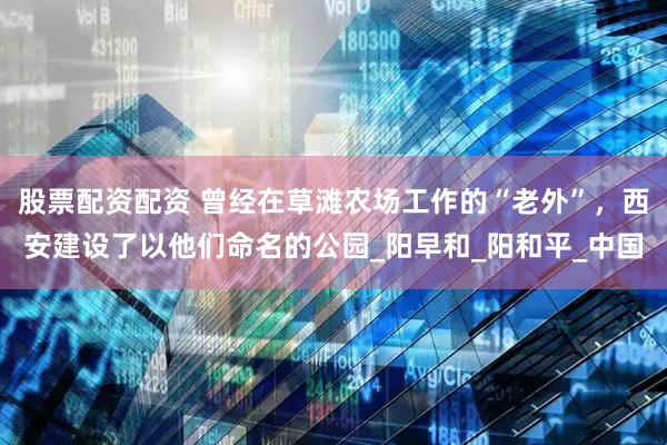 股票配资配资 曾经在草滩农场工作的“老外”，西安建设了以他们命名的公园_阳早和_阳和平_中国
