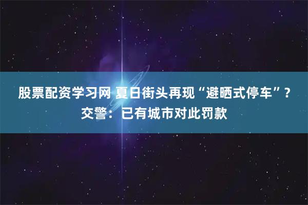 股票配资学习网 夏日街头再现“避晒式停车”？交警：已有城市对此罚款