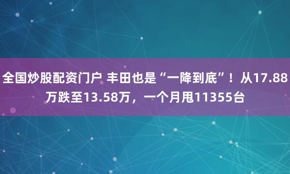 全国炒股配资门户 丰田也是“一降到底”！从17.88万跌至13.58万，一个月甩11355台
