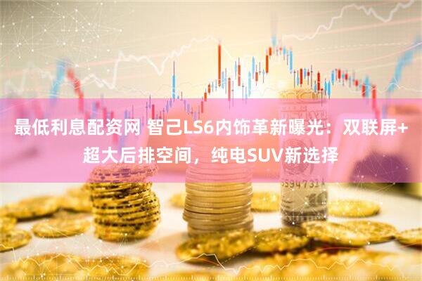 最低利息配资网 智己LS6内饰革新曝光：双联屏+超大后排空间，纯电SUV新选择