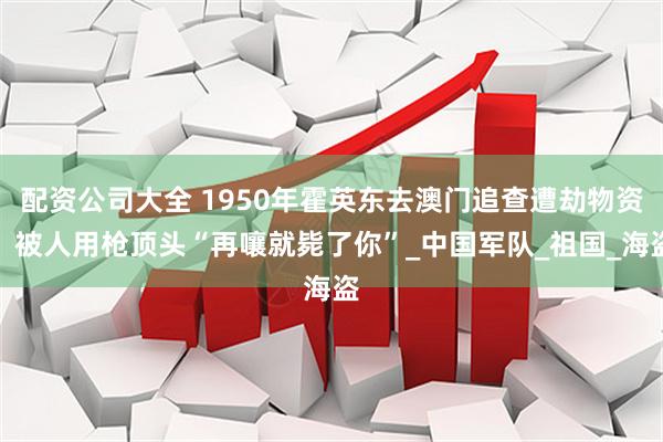 配资公司大全 1950年霍英东去澳门追查遭劫物资，被人用枪顶头“再嚷就毙了你”_中国军队_祖国_海盗