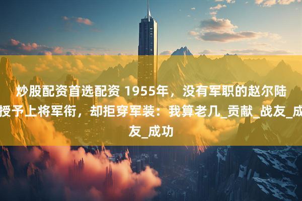 炒股配资首选配资 1955年，没有军职的赵尔陆被授予上将军衔，却拒穿军装：我算老几_贡献_战友_成功