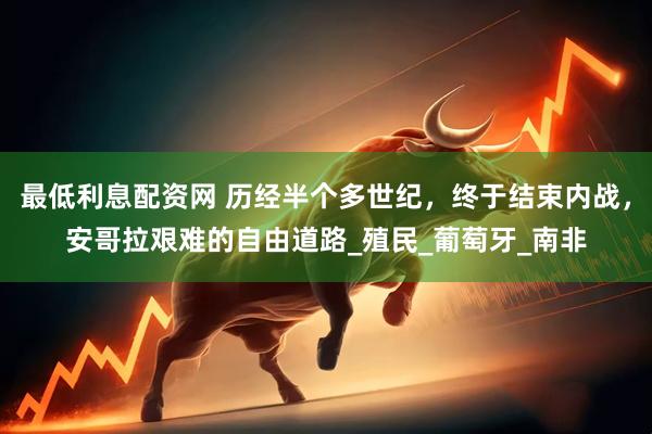 最低利息配资网 历经半个多世纪，终于结束内战，安哥拉艰难的自由道路_殖民_葡萄牙_南非