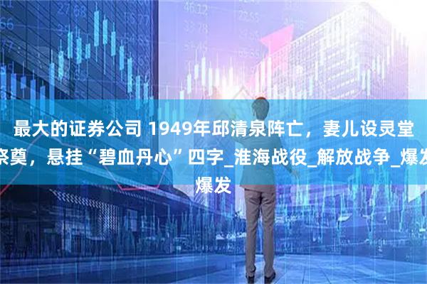 最大的证券公司 1949年邱清泉阵亡，妻儿设灵堂祭奠，悬挂“碧血丹心”四字_淮海战役_解放战争_爆发