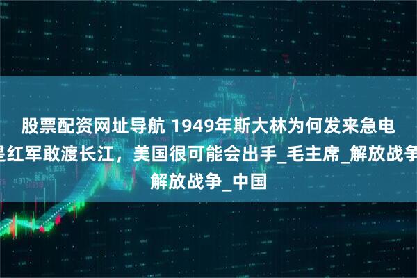 股票配资网址导航 1949年斯大林为何发来急电：若是红军敢渡长江，美国很可能会出手_毛主席_解放战争_中国