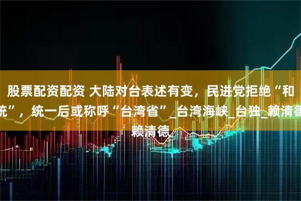 股票配资配资 大陆对台表述有变，民进党拒绝“和统”，统一后或称呼“台湾省”_台湾海峡_台独_赖清德