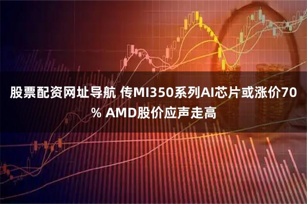股票配资网址导航 传MI350系列AI芯片或涨价70% AMD股价应声走高