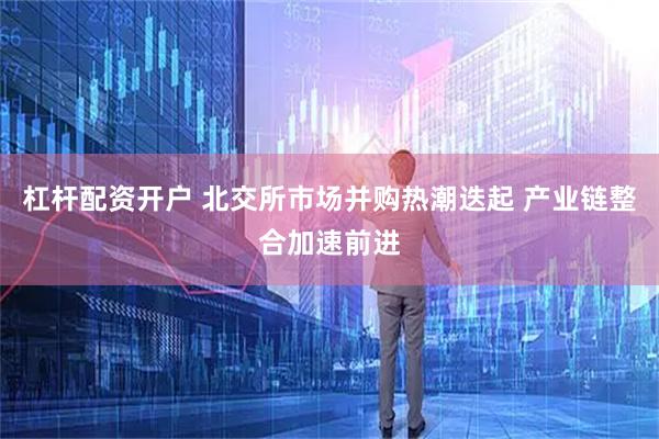 杠杆配资开户 北交所市场并购热潮迭起 产业链整合加速前进