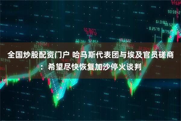 全国炒股配资门户 哈马斯代表团与埃及官员磋商：希望尽快恢复加沙停火谈判