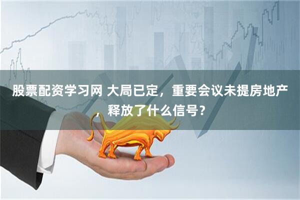 股票配资学习网 大局已定，重要会议未提房地产，释放了什么信号？