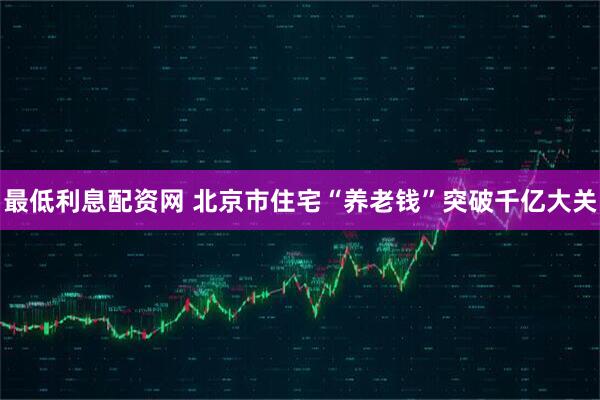 最低利息配资网 北京市住宅“养老钱”突破千亿大关