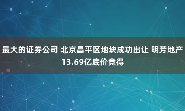 最大的证券公司 北京昌平区地块成功出让 明芳地产13.69亿底价竞得