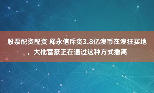 股票配资配资 释永信斥资3.8亿澳币在澳狂买地，大批富豪正在通过这种方式撤离