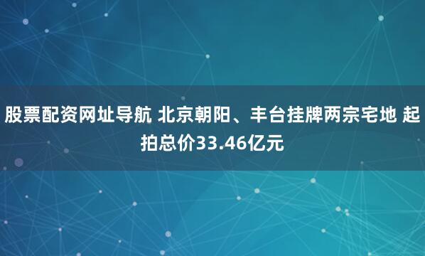 股票配资网址导航 北京朝阳、丰台挂牌两宗宅地 起拍总价33.46亿元