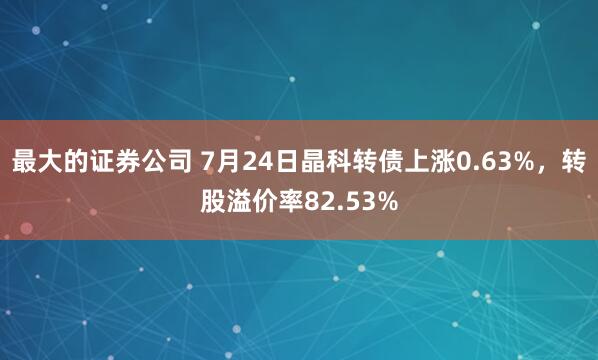 最大的证券公司 7月24日晶科转债上涨0.63%，转股溢价率82.53%