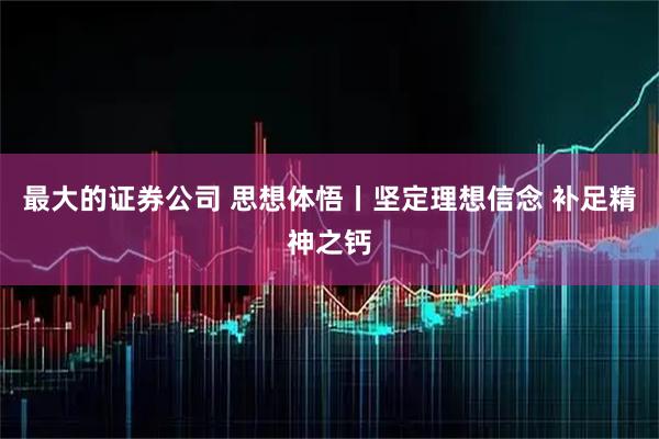 最大的证券公司 思想体悟丨坚定理想信念 补足精神之钙