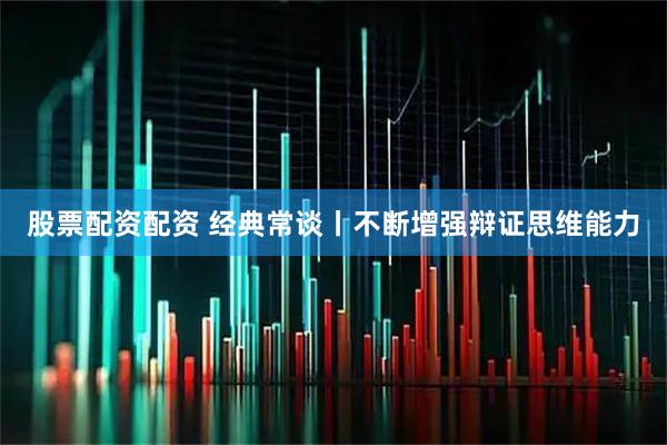 股票配资配资 经典常谈丨不断增强辩证思维能力