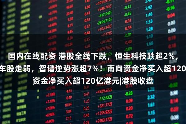 国内在线配资 港股全线下跌，恒生科技跌超2%，科网股普跌，汽车股走弱，智谱逆势涨超7%！南向资金净买入超120亿港元|港股收盘