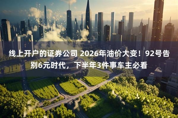 线上开户的证券公司 2026年油价大变！92号告别6元时代，下半年3件事车主必看