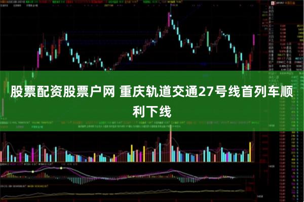 股票配资股票户网 重庆轨道交通27号线首列车顺利下线