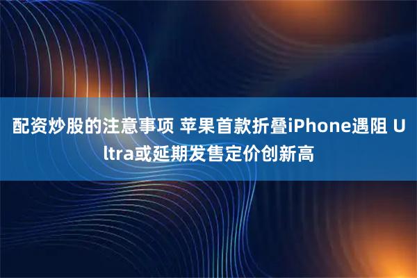 配资炒股的注意事项 苹果首款折叠iPhone遇阻 Ultra或延期发售定价创新高